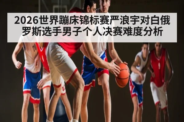 2026世界蹦床锦标赛严浪宇对白俄罗斯选手男子个人决赛难度分析